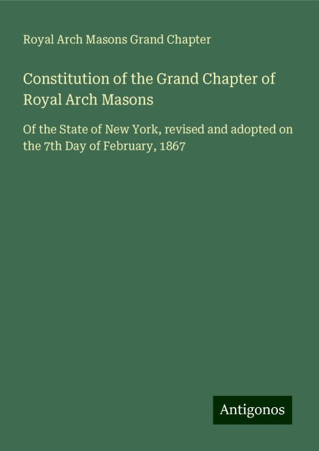 Constitution of the Grand Chapter of Royal Arch Masons: Of the State of New York, revised and adopted on the 7th Day of February, 1867