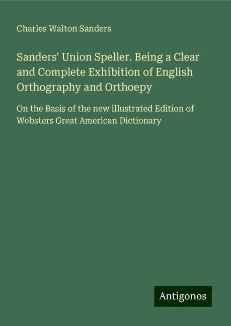 Sanders Union Speller. Being a Clear and Complete Exhibition of English Orthography and Orthoepy: On the Basis of the new illustrated Edition of Websters Great American Dictionary