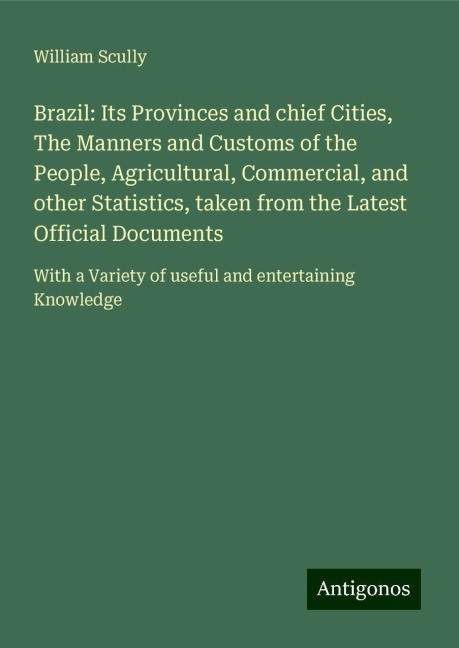 Brazil: Its Provinces and chief Cities, The Manners and Customs of the People, Agricultural, Commercial, and other Statistics, taken from the Latest Official Documents: With a Variety of useful and entertaining Knowledge