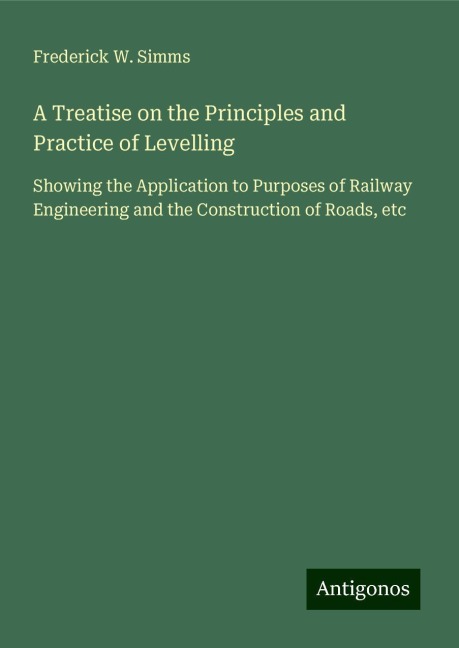 A Treatise on the Principles and Practice of Levelling: Showing the Application to Purposes of Railway Engineering and the Construction of Roads, etc