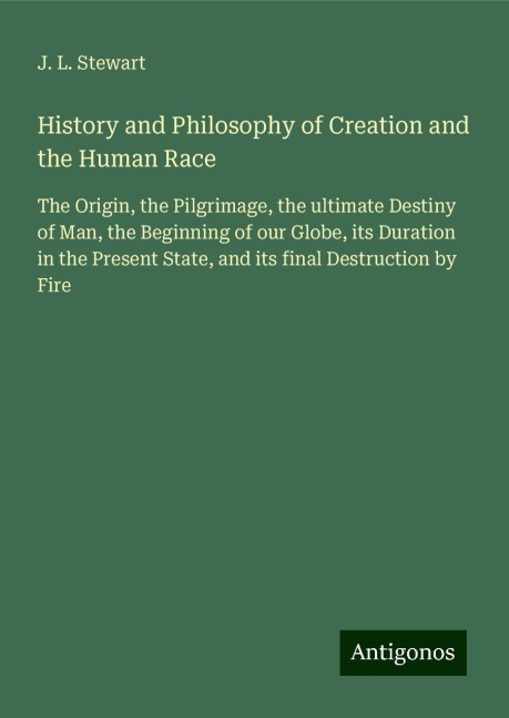 History and Philosophy of Creation and the Human Race: The Origin, the Pilgrimage, the ultimate Destiny of Man, the Beginning of our Globe, its Duration in the Present State, and its final Destruction by Fire