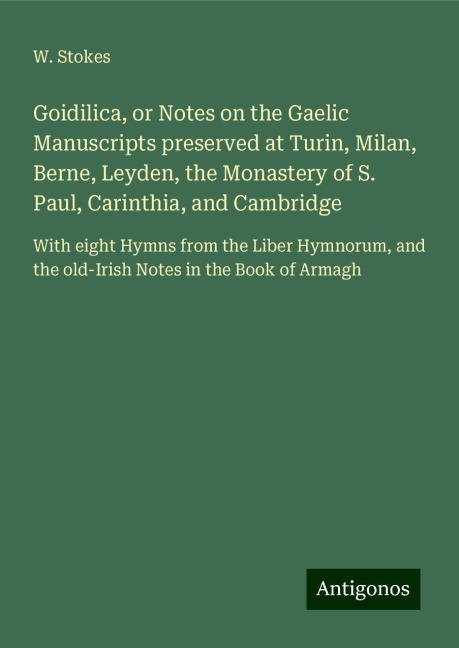 Goidilica, or Notes on the Gaelic Manuscripts preserved at Turin, Milan, Berne, Leyden, the Monastery of S. Paul, Carinthia, and Cambridge: With eight Hymns from the Liber Hymnorum, and the old-Irish Notes in the Book of Armagh