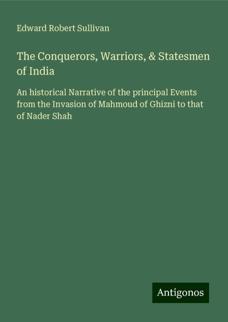 The Conquerors, Warriors, & Statesmen of India: An historical Narrative of the principal Events from the Invasion of Mahmoud of Ghizni to that of Nader Shah