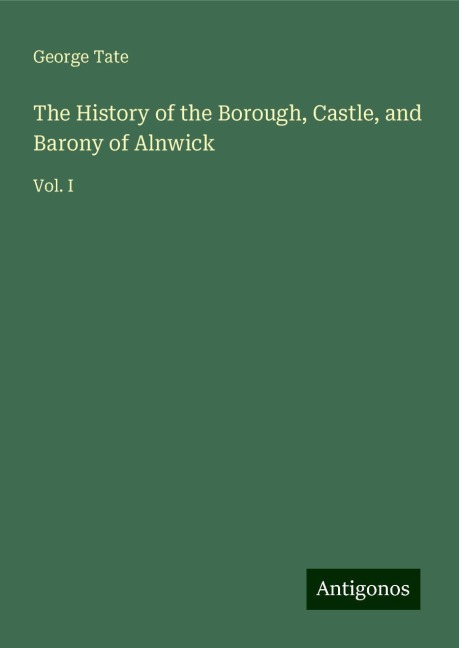 The History of the Borough, Castle, and Barony of Alnwick: Vol. I