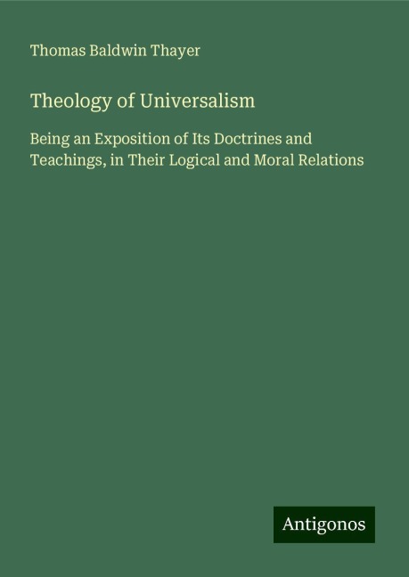 Theology of Universalism: Being an Exposition of Its Doctrines and Teachings, in Their Logical and Moral Relations