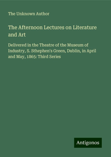 The Afternoon Lectures on Literature and Art: Delivered in the Theatre of the Museum of Industry, S. Sthephens Green, Dublin, in April and May, 1865: Third Series
