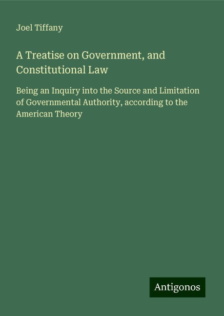 A Treatise on Government, and Constitutional Law: Being an Inquiry into the Source and Limitation of Governmental Authority, according to the American Theory