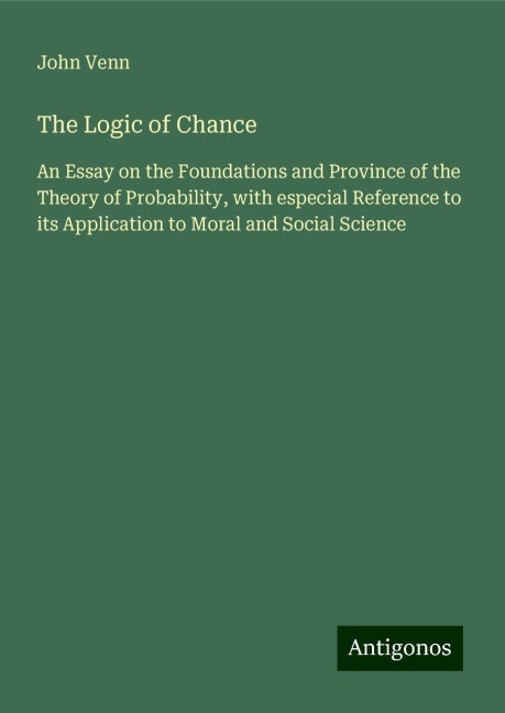 The Logic of Chance: An Essay on the Foundations and Province of the Theory of Probability, with especial Reference to its Application to Moral and Social Science