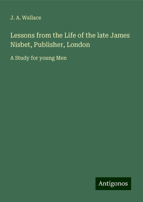 Lessons from the Life of the late James Nisbet, Publisher, London: A Study for young Men