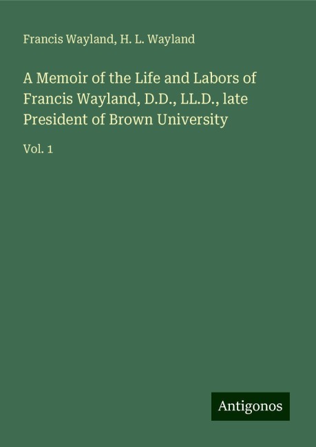 A Memoir of the Life and Labors of Francis Wayland, D.D., LL.D., late President of Brown University: Vol. 1