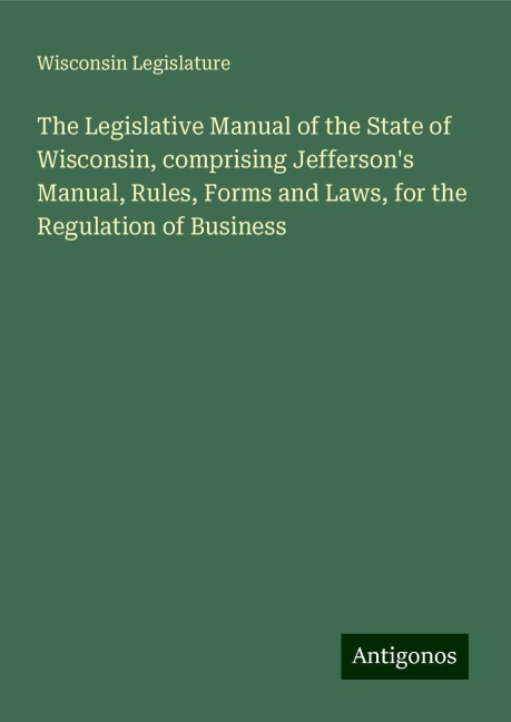 The Legislative Manual of the State of Wisconsin, comprising Jeffersons Manual, Rules, Forms and Laws, for the Regulation of Business
