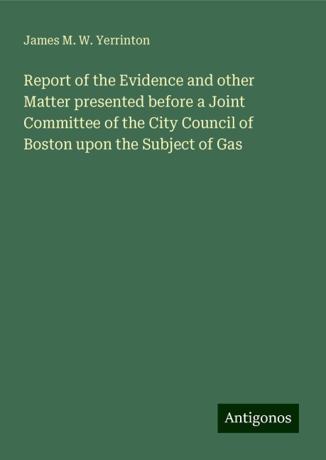 Report of the Evidence and other Matter presented before a Joint Committee of the City Council of Boston upon the Subject of Gas
