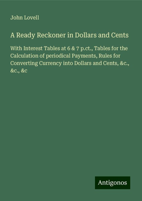 A Ready Reckoner in Dollars and Cents: With Interest Tables at 6 & 7 p.ct., Tables for the Calculation of periodical Payments, Rules for Converting Currency into Dollars and Cents, &c., &c., &c