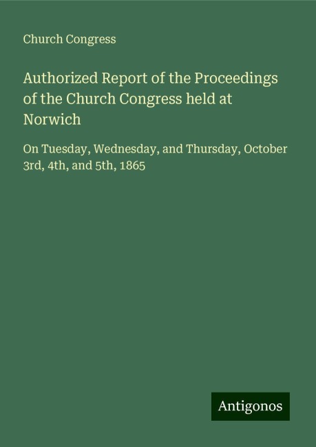 Authorized Report of the Proceedings of the Church Congress held at Norwich: On Tuesday, Wednesday, and Thursday, October 3rd, 4th, and 5th, 1865