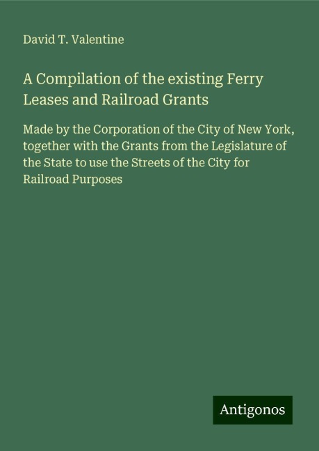 A Compilation of the existing Ferry Leases and Railroad Grants: Made by the Corporation of the City of New York, together with the Grants from the Legislature of the State to use the Streets of the City for Railroad Purposes
