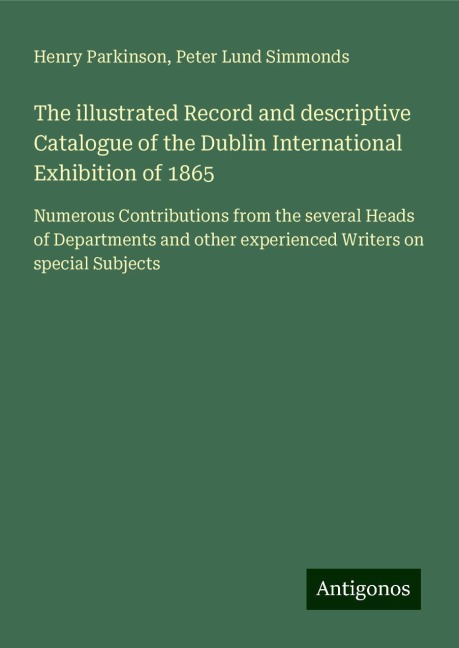 The illustrated Record and descriptive Catalogue of the Dublin International Exhibition of 1865: Numerous Contributions from the several Heads of Departments and other experienced Writers on special Subjects