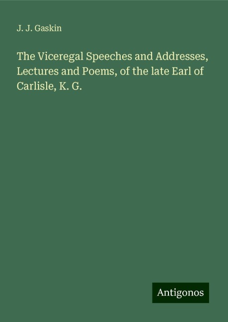 The Viceregal Speeches and Addresses, Lectures and Poems, of the late Earl of Carlisle, K. G.
