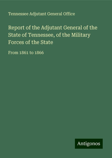 Report of the Adjutant General of the State of Tennessee, of the Military Forces of the State: From 1861 to 1866