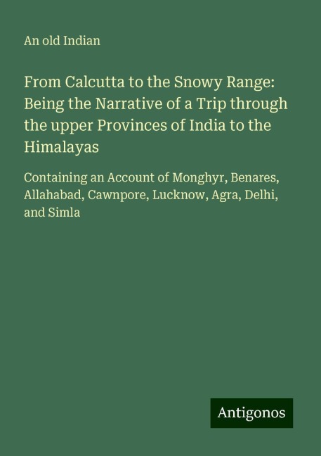From Calcutta to the Snowy Range: Being the Narrative of a Trip through the upper Provinces of India to the Himalayas: Containing an Account of Monghyr, Benares, Allahabad, Cawnpore, Lucknow, Agra, Delhi, and Simla
