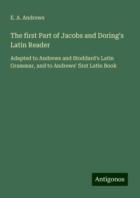The first Part of Jacobs and Dorings Latin Reader: Adapted to Andrews and Stoddards Latin Grammar, and to Andrews first Latin Book