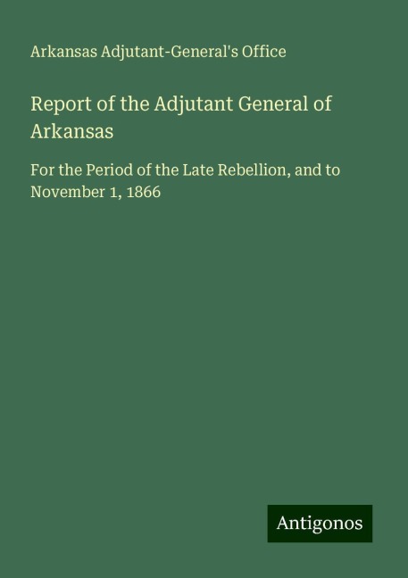 Report of the Adjutant General of Arkansas: For the Period of the Late Rebellion, and to November 1, 1866