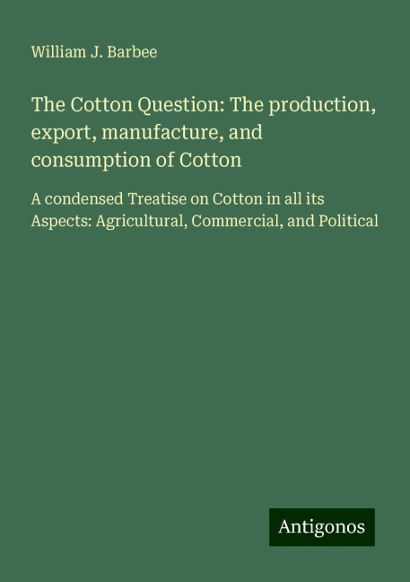 The Cotton Question: The production, export, manufacture, and consumption of Cotton: A condensed Treatise on Cotton in all its Aspects: Agricultural, Commercial, and Political