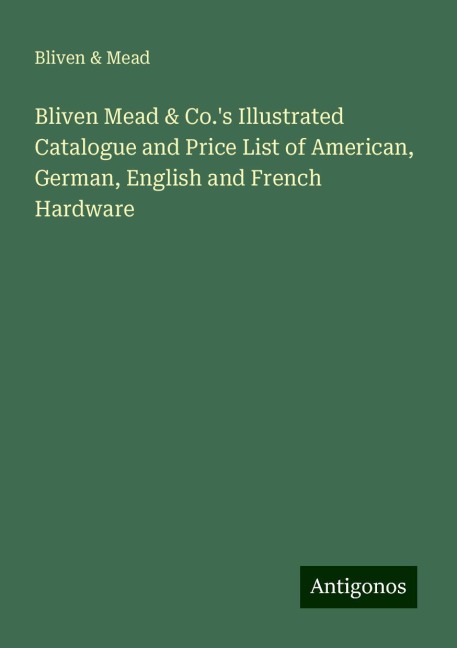 Bliven Mead & Co.s Illustrated Catalogue and Price List of American, German, English and French Hardware