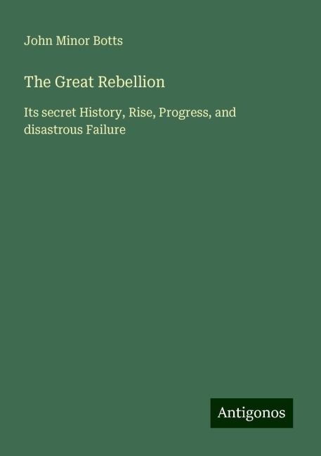 The Great Rebellion: Its secret History, Rise, Progress, and disastrous Failure