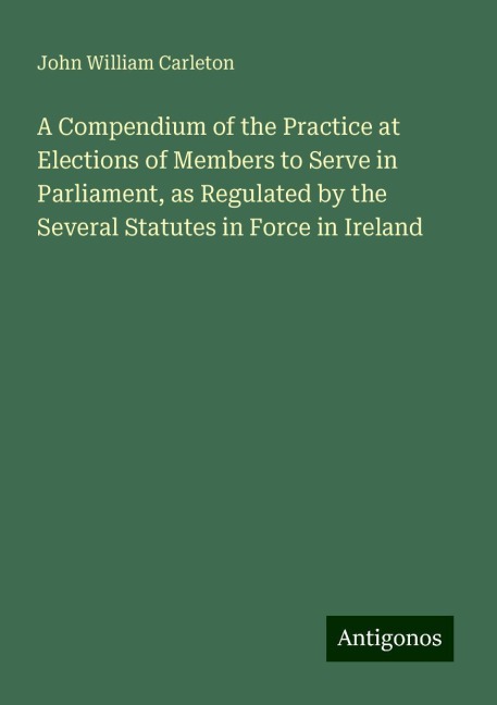 A Compendium of the Practice at Elections of Members to Serve in Parliament, as Regulated by the Several Statutes in Force in Ireland