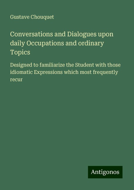 Conversations and Dialogues upon daily Occupations and ordinary Topics: Designed to familiarize the Student with those idiomatic Expressions which most frequently recur