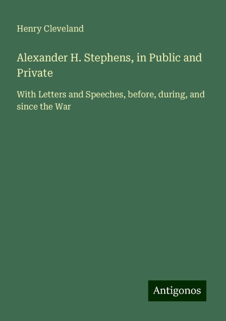 Alexander H. Stephens, in Public and Private: With Letters and Speeches, before, during, and since the War