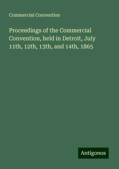 Proceedings of the Commercial Convention, held in Detroit, July 11th, 12th, 13th, and 14th, 1865