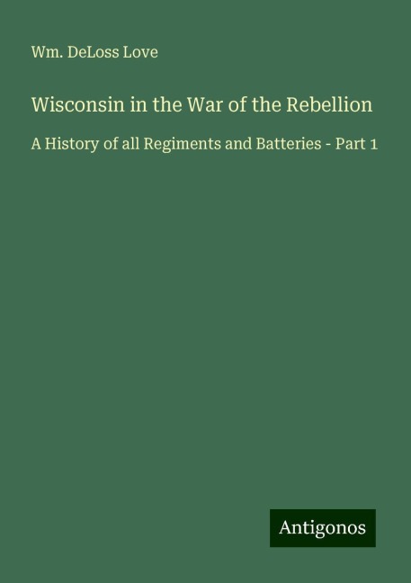 Wisconsin in the War of the Rebellion: A History of all Regiments and Batteries - Part 1