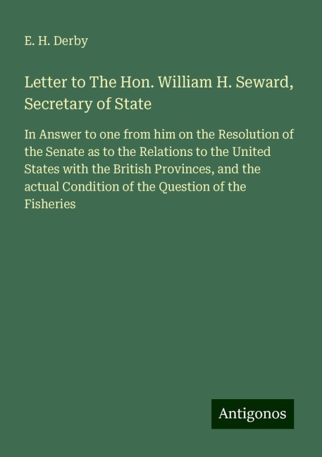 Letter to The Hon. William H. Seward, Secretary of State: In Answer to one from him on the Resolution of the Senate as to the Relations to the United States with the British Provinces, and the actual Condition of the Question of the Fisheries