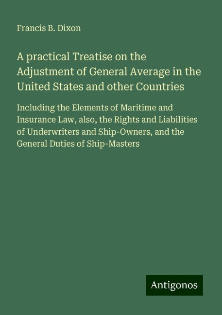 A practical Treatise on the Adjustment of General Average in the United States and other Countries: Including the Elements of Maritime and Insurance Law, also, the Rights and Liabilities of Underwriters and Ship-Owners, and the General Duties of Ship-Mast