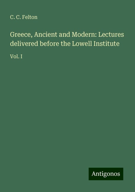 Greece, Ancient and Modern: Lectures delivered before the Lowell Institute: Vol. I