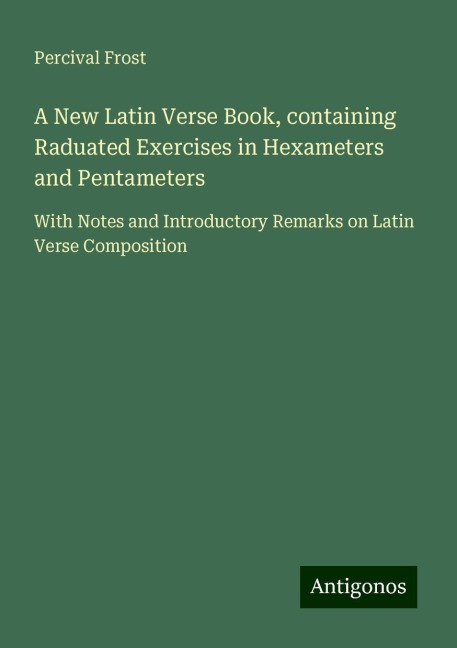 A New Latin Verse Book, containing Raduated Exercises in Hexameters and Pentameters: With Notes and Introductory Remarks on Latin Verse Composition