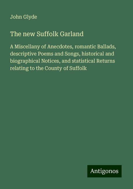 The new Suffolk Garland: A Miscellany of Anecdotes, romantic Ballads, descriptive Poems and Songs, historical and biographical Notices, and statistical Returns relating to the County of Suffolk