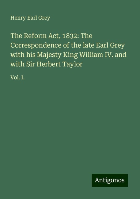 The Reform Act, 1832: The Correspondence of the late Earl Grey with his Majesty King William IV. and with Sir Herbert Taylor: Vol. I.