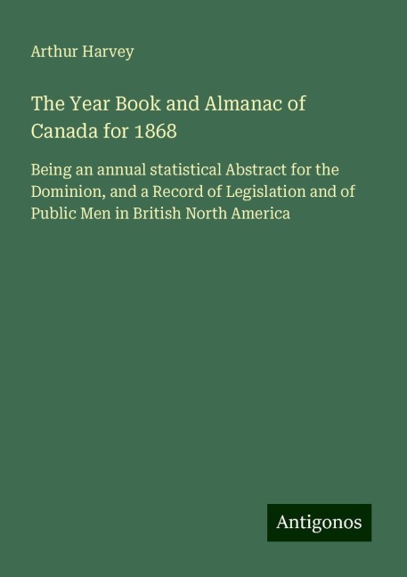 The Year Book and Almanac of Canada for 1868: Being an annual statistical Abstract for the Dominion, and a Record of Legislation and of Public Men in British North America