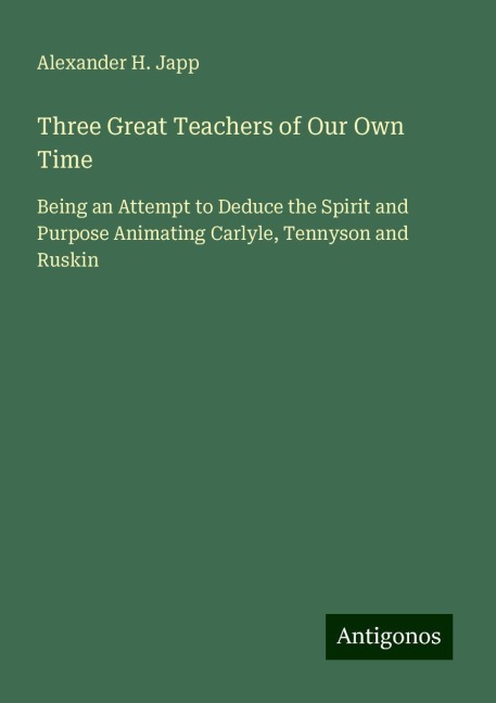 Three Great Teachers of Our Own Time: Being an Attempt to Deduce the Spirit and Purpose Animating Carlyle, Tennyson and Ruskin