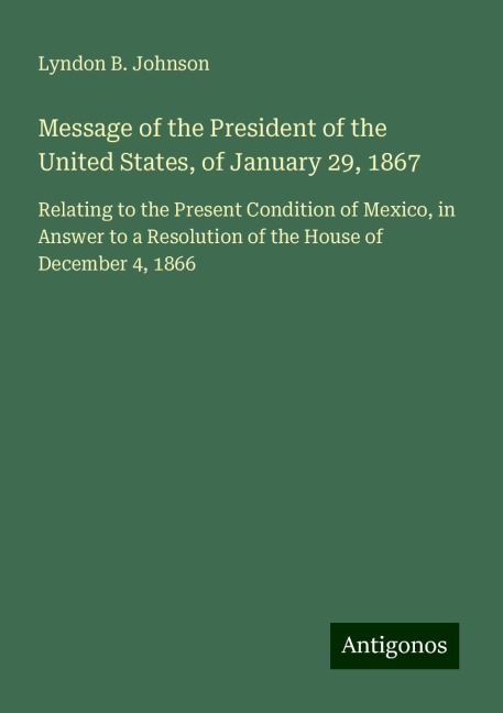 Message of the President of the United States, of January 29, 1867: Relating to the Present Condition of Mexico, in Answer to a Resolution of the House of December 4, 1866