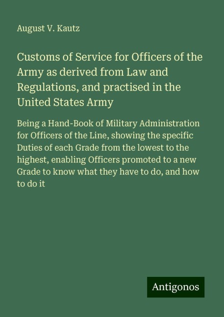 Customs of Service for Officers of the Army as derived from Law and Regulations, and practised in the United States Army: Being a Hand-Book of Military Administration for Officers of the Line, showing the specific Duties of each Grade from the lowest to t