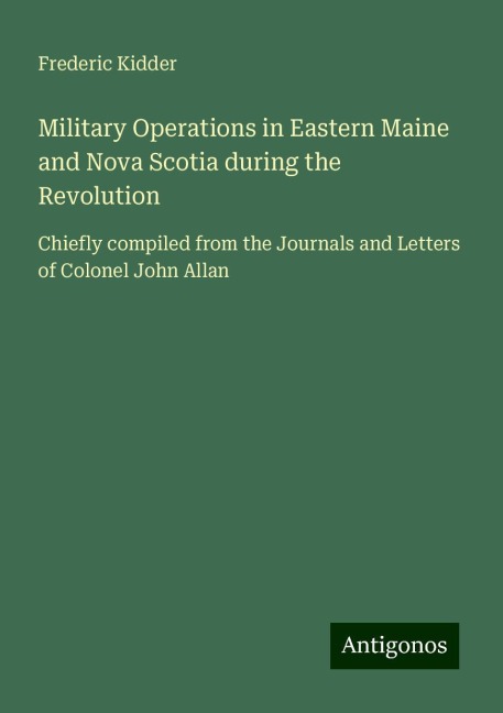 Military Operations in Eastern Maine and Nova Scotia during the Revolution: Chiefly compiled from the Journals and Letters of Colonel John Allan