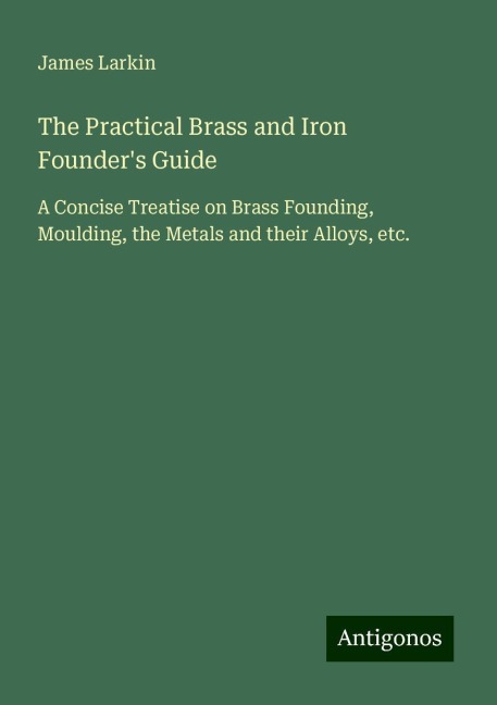 The Practical Brass and Iron Founders Guide: A Concise Treatise on Brass Founding, Moulding, the Metals and their Alloys, etc.