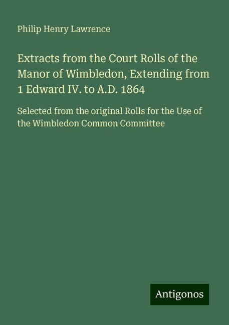 Extracts from the Court Rolls of the Manor of Wimbledon, Extending from 1 Edward IV. to A.D. 1864: Selected from the original Rolls for the Use of the Wimbledon Common Committee