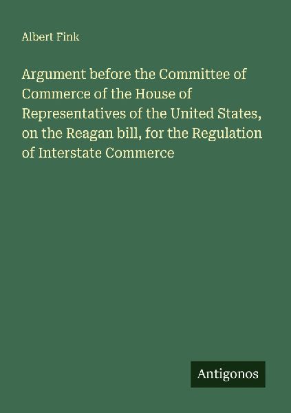 Argument before the Committee of Commerce of the House of Representatives of the United States, on the Reagan bill, for the Regulation of Interstate Commerce