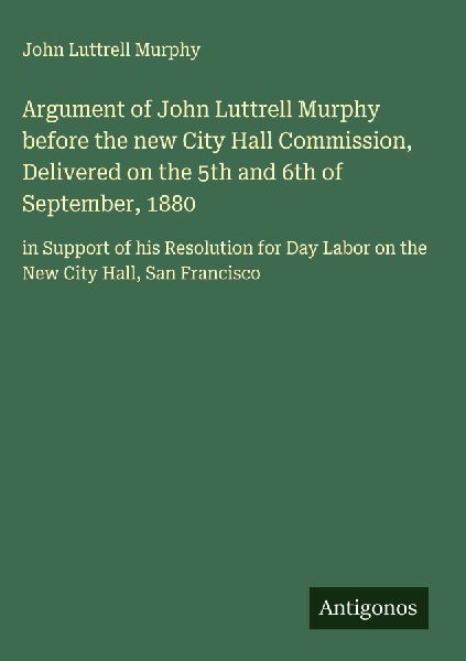 Argument of John Luttrell Murphy before the new City Hall Commission, Delivered on the 5th and 6th of September, 1880: in Support of his Resolution for Day Labor on the New City Hall, San Francisco