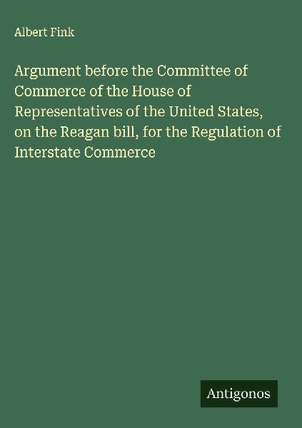 Argument before the Committee of Commerce of the House of Representatives of the United States, on the Reagan bill, for the Regulation of Interstate Commerce