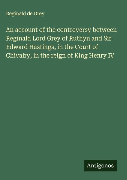 An account of the controversy between Reginald Lord Grey of Ruthyn and Sir Edward Hastings, in the Court of Chivalry, in the reign of King Henry IV